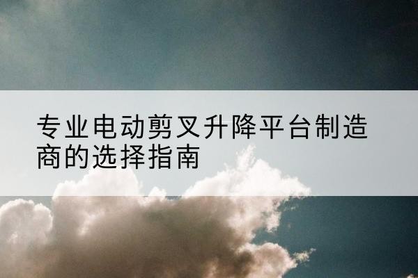 商丘电动剪叉升降平台厂家-专业电动剪叉升降平台制造商的选择指南