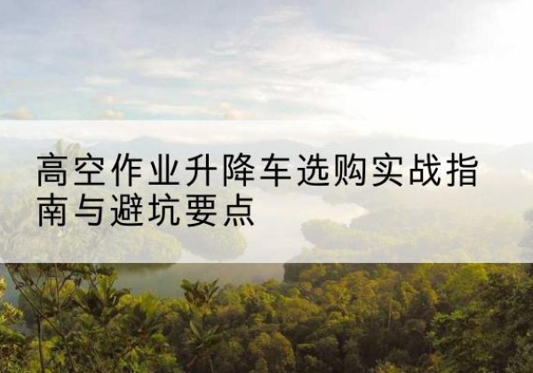 商丘升降车怎么选-高空作业升降车选购实战指南与避坑要点