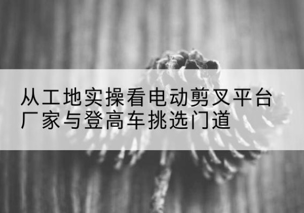 商丘电动剪叉升降平台厂家-从工地实操看电动剪叉平台厂家与登高车挑选门道