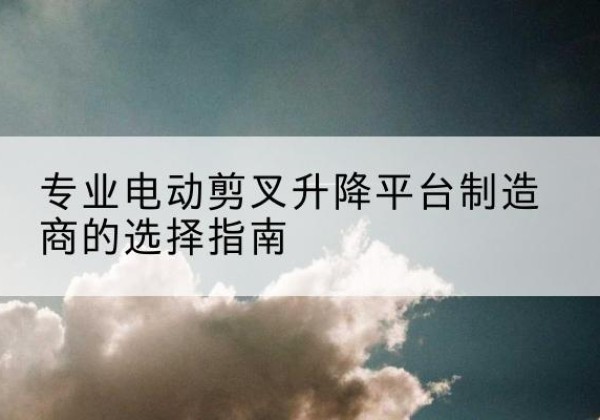 商丘电动剪叉升降平台厂家-专业电动剪叉升降平台制造商的选择指南